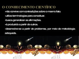 -não convive com contradições sobre o mesmo fato. -utiliza terminologias para conceituar. -busca generalizar as afirmações. -é produzido a partir de outros. -desenvolve-se a partir de problemas, por meio de metodologia adequada. O CONHECIMENTO CIENTÍFICO 