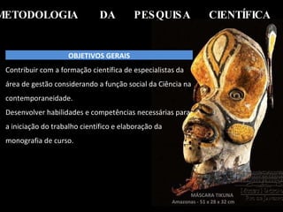 METODOLOGIA  DA  PESQUISA  CIENTÍFICA   MÁSCARA TIKUNA  Amazonas - 51 x 28 x 32 cm  OBJETIVOS GERAIS Contribuir com a formação científica de especialistas da área de gestão considerando a função social da Ciência na contemporaneidade. Desenvolver habilidades e competências necessárias para a iniciação do trabalho científico e elaboração da monografia de curso. 