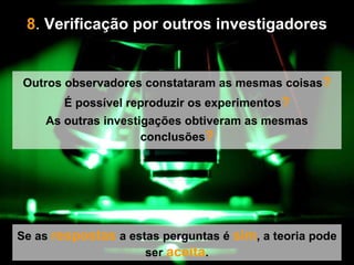 8 .  Verificação por outros investigadores   Se as  respostas  a estas perguntas é  sim , a teoria pode ser  aceita . Outros observadores constataram as mesmas coisas ? É possível reproduzir os experimentos ? As outras investigações obtiveram as mesmas conclusões ? 