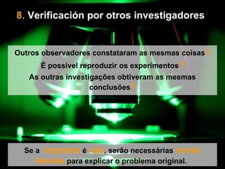 8 .  Verificación por otros investigadores   Se a  resposta  é  não , serão necessárias  novas   teorías  para explicar o problema original.  Outros observadores constataram as mesmas coisas ? É possível reproduzir os experimentos ? As outras investigações obtiveram as mesmas conclusões ? 