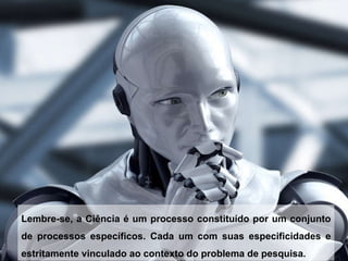 Lembre-se, a Ciência é um processo constituído por um conjunto de processos específicos. Cada um com suas especificidades e estritamente vinculado ao contexto do problema de pesquisa. 