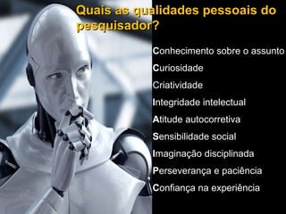 Conhecimento sobre o assunto Curiosidade Criatividade Integridade intelectual Quais as qualidades pessoais do pesquisador? C onhecimento sobre o assunto C uriosidade Criatividade I ntegridade intelectual A titude autocorretiva S ensibilidade social I maginação disciplinada P erseverança e paciência C onfiança na experiência 