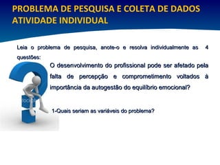 PROBLEMA DE PESQUISA E COLETA DE DADOS ATIVIDADE INDIVIDUAL O desenvolvimento do profissional pode ser afetado pela falta de percepção e comprometimento voltados à importância da autogestão do equilíbrio emocional? Leia o problema de pesquisa, anote-o e resolva individualmente as  4 questões:  1-Quais seriam as variáveis do problema?  