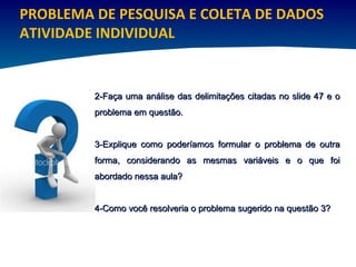 PROBLEMA DE PESQUISA E COLETA DE DADOS ATIVIDADE INDIVIDUAL 2-Faça uma análise das delimitações citadas no slide 47 e o problema em questão. 3-Explique como poderíamos formular o problema de outra forma, considerando as mesmas variáveis e o que foi abordado nessa aula?  4-Como você resolveria o problema sugerido na questão 3? 