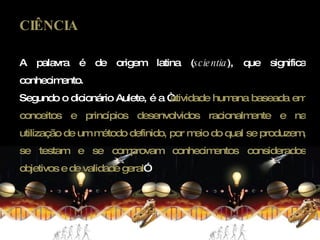 CIÊNCIA A palavra é de origem latina ( scientia ), que significa conhecimento.  Segundo o dicionário Aulete, é a “ atividade humana baseada em conceitos e princípios desenvolvidos racionalmente e na utilização de um método definido, por meio do qual se produzem, se testam e se comprovam conhecimentos considerados objetivos e de validade geral ” 