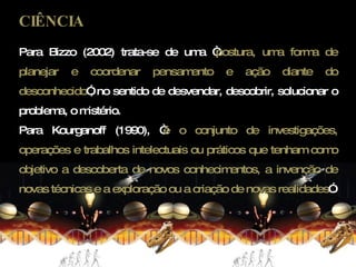 CIÊNCIA Para Bizzo (2002) trata-se de uma “ postura, uma forma de planejar e coordenar pensamento e ação diante do desconhecido ”, no sentido de desvendar, descobrir, solucionar o problema, o mistério. Para Kourganoff (1990), “ é o conjunto de investigações, operações e trabalhos intelectuais ou práticos que tenham como objetivo a descoberta de novos conhecimentos, a invenção de novas técnicas e a exploração ou a criação de novas realidades ”. 