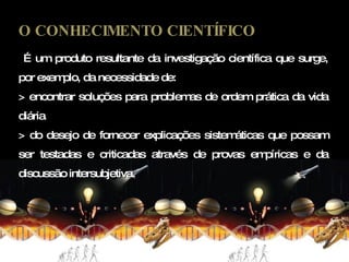 O CONHECIMENTO CIENTÍFICO É um produto resultante da investigação científica que surge, por exemplo, da necessidade de: > encontrar soluções para problemas de ordem prática da vida diária  > do desejo de fornecer explicações sistemáticas que possam ser testadas e criticadas através de provas empíricas e da discussão intersubjetiva. 