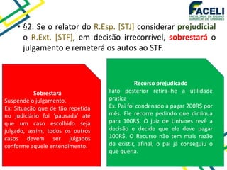 • §2. Se o relator do R.Esp. [STJ] considerar prejudicial
o R.Ext. [STF], em decisão irrecorrível, sobrestará o
julgamento e remeterá os autos ao STF.
Sobrestará
Suspende o julgamento.
Ex: Situação que de tão repetida
no judiciário foi ‘pausada’ até
que um caso escolhido seja
julgado, assim, todos os outros
casos devem ser julgados
conforme aquele entendimento.
Recurso prejudicado
Fato posterior retira-lhe a utilidade
prática
Ex. Pai foi condenado a pagar 200R$ por
mês. Ele recorre pedindo que diminua
para 100R$. O juiz de Linhares revê a
decisão e decide que ele deve pagar
100R$. O Recurso não tem mais razão
de existir, afinal, o pai já conseguiu o
que queria.
 
