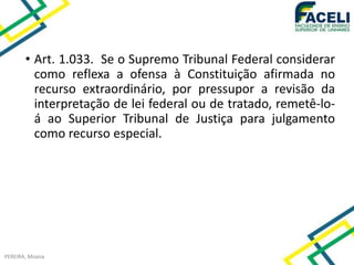 • Art. 1.033. Se o Supremo Tribunal Federal considerar
como reflexa a ofensa à Constituição afirmada no
recurso extraordinário, por pressupor a revisão da
interpretação de lei federal ou de tratado, remetê-lo-
á ao Superior Tribunal de Justiça para julgamento
como recurso especial.
PEREIRA, Moana
 