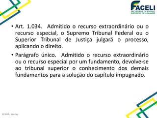 • Art. 1.034. Admitido o recurso extraordinário ou o
recurso especial, o Supremo Tribunal Federal ou o
Superior Tribunal de Justiça julgará o processo,
aplicando o direito.
• Parágrafo único. Admitido o recurso extraordinário
ou o recurso especial por um fundamento, devolve-se
ao tribunal superior o conhecimento dos demais
fundamentos para a solução do capítulo impugnado.
PENHA, Wesley
 