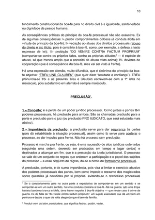10
fundamento constitucional da boa-fé para no direito civil é a igualdade, solidariedade
ou dignidade da pessoa humana.
As conseqüências práticas do principio da boa-fé processual não são exaustiva. Ex
de algumas conseqüências: I- proibir comportamentos dolosos (é conduta ilícita em
virtude do principio da boa-fé); II- vedação ao abuso dos direitos processuais (abuso
do direito é ato ilícito, pois é contrário à boa-fé, como, por exemplo, a defesa a texto
expresso de lei); III- proibição “DO VENIRE CONTRA FACTUM PROPRIUM”
(comportar-se contra os próprios fatos, contra as próprias atitudes3
— é espécie de
abuso, só que menos amplo que o conceito de abuso visto acima); IV- deveres de
cooperação (que é conseqüência da boa-fé, mas vai ser visto à frente).
Há uma expressão em alemão, muito difundida, que é sinônima do princípio da boa-
fé objetiva: “TREU UND GLAUBEN” (que quer dizer “lealdade e confiança”). TREU
pronuncia-se trói e as palavras Treu e Glauben escrevem-se com a 1ª letra no
maiúsculo, pois substantivo em alemão é sempre maiúsculo.
PRECLUSÃO4
.
1 – Conceito: é a perda de um poder jurídico processual. Como juízes e partes têm
poderes processuais, há preclusão para ambos. São as chamadas preclusão para a
parte e preclusão para o juiz (ou preclusão PRO IUDICATO, que será estudada mais
abaixo).
2 – Importância da preclusão: a preclusão serve para dar segurança às partes
(pois dá estabilidade à situação processual), assim como tb serve para acelerar o
processo, ao dar impulso para frente. Não há processo sem preclusão.
Processo é marcha pra frente, ou seja, é uma sucessão de atos jurídicos ordenados
(seguindo uma ordem, devendo ser praticados em tempo e lugar certos) e
destinados a alcançar um fim, que é a prestação da tutela jurisdicional. O processo
se vale de um conjunto de regras que ordenam a participação e o papel dos sujeitos
do processo – a esse conjunto de regras, dá-se o nome de formalismo processual.
A preclusão, portanto, é de suma importância, pois visa a limitar o exercício abusivo
dos poderes processuais das partes, bem como impede o reexame dos magistrados
sobre questões já decididas por si próprios, evitando-se o retrocesso processual
3
Se o comportamento gera na outra parte a expectativa de comportar-se em um sentido e se
comportar-se em um outro sentido, há uma conduta contrária à boa-fé. Até na guerra, qdo uma tropa
hasteia bandeira branca e blefa, deve haver respeito à boa-fé objetiva — que nesse caso é crime de
guerra. Ex de falta de “do venire contra factum proprium”: um sujeito executado que dá um bem em
penhora e depois o quer de volta alegando que é bem de família.
4
Precluir vem do latim praecludere, que significa fechar, proibir, vedar.
 