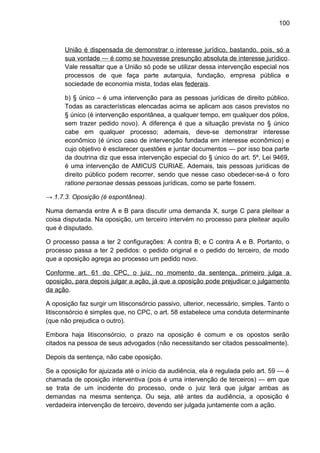 100
União é dispensada de demonstrar o interesse jurídico, bastando, pois, só a
sua vontade — é como se houvesse presunção absoluta de interesse jurídico.
Vale ressaltar que a União só pode se utilizar dessa intervenção especial nos
processos de que faça parte autarquia, fundação, empresa pública e
sociedade de economia mista, todas elas federais.
b) § único – é uma intervenção para as pessoas jurídicas de direito público.
Todas as características elencadas acima se aplicam aos casos previstos no
§ único (é intervenção espontânea, a qualquer tempo, em qualquer dos pólos,
sem trazer pedido novo). A diferença é que a situação prevista no § único
cabe em qualquer processo; ademais, deve-se demonstrar interesse
econômico (é único caso de intervenção fundada em interesse econômico) e
cujo objetivo é esclarecer questões e juntar documentos — por isso boa parte
da doutrina diz que essa intervenção especial do § único do art. 5º, Lei 9469,
é uma intervenção de AMICUS CURIAE. Ademais, tais pessoas jurídicas de
direito público podem recorrer, sendo que nesse caso obedecer-se-á o foro
ratione personae dessas pessoas jurídicas, como se parte fossem.
→ 1.7.3. Oposição (é espontânea).
Numa demanda entre A e B para discutir uma demanda X, surge C para pleitear a
coisa disputada. Na oposição, um terceiro intervém no processo para pleitear aquilo
que é disputado.
O processo passa a ter 2 configurações: A contra B; e C contra A e B. Portanto, o
processo passa a ter 2 pedidos: o pedido original e o pedido do terceiro, de modo
que a oposição agrega ao processo um pedido novo.
Conforme art. 61 do CPC, o juiz, no momento da sentença, primeiro julga a
oposição, para depois julgar a ação, já que a oposição pode prejudicar o julgamento
da ação.
A oposição faz surgir um litisconsórcio passivo, ulterior, necessário, simples. Tanto o
litisconsórcio é simples que, no CPC, o art. 58 estabelece uma conduta determinante
(que não prejudica o outro).
Embora haja litisconsórcio, o prazo na oposição é comum e os opostos serão
citados na pessoa de seus advogados (não necessitando ser citados pessoalmente).
Depois da sentença, não cabe oposição.
Se a oposição for ajuizada até o início da audiência, ela é regulada pelo art. 59 — é
chamada de oposição interventiva (pois é uma intervenção de terceiros) — em que
se trata de um incidente do processo, onde o juiz terá que julgar ambas as
demandas na mesma sentença. Ou seja, até antes da audiência, a oposição é
verdadeira intervenção de terceiro, devendo ser julgada juntamente com a ação.
 