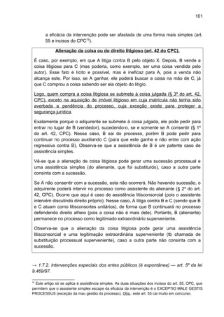 101
a eficácia da intervenção pode ser afastada de uma forma mais simples (art.
55 e incisos do CPC79
).
Alienação da coisa ou do direito litigioso (art. 42 do CPC).
É caso, por exemplo, em que A litiga contra B pelo objeto X. Depois, B vende a
coisa litigiosa para C (mas poderia, como exemplo, ser uma coisa vendida pelo
autor). Esse fato é lícito e possível, mas é ineficaz para A, pois a venda não
alcança este. Por isso, se A ganhar, ele poderá buscar a coisa na mão de C, já
que C comprou a coisa sabendo ser ela objeto do litígio.
Logo, quem compra a coisa litigiosa se submete à coisa julgada (§ 3º do art. 42,
CPC), exceto na aquisição de imóvel litigioso em cuja matrícula não tenha sido
averbada a pendência do processo, cuja exceção existe para proteger a
segurança jurídica.
Exatamente porque o adquirente se submete à coisa julgada, ele pode pedir para
entrar no lugar de B (vendedor), sucedendo-o, se e somente se A consentir (§ 1º
do art. 42, CPC). Nesse caso, B sai do processo, porém B pode pedir para
continuar no processo auxiliando C (para que este ganhe e não entre com ação
regressiva contra B). Observa-se que a assistência de B é um patente caso de
assistência simples.
Vê-se que a alienação de coisa litigiosa pode gerar uma sucessão processual e
uma assistência simples (do alienante, que foi substituído), caso a outra parte
consinta com a sucessão.
Se A não consentir com a sucessão, esta não ocorrerá. Não havendo sucessão, o
adquirente poderá intervir no processo como assistente do alienante (§ 2º do art.
42, CPC). Ocorre que aqui é caso de assistência litisconsorcial (pois o assistente
intervém discutindo direito próprio). Nesse caso, A litiga contra B e C (sendo que B
e C atuam como litisconsortes unitários), de forma que B continuará no processo
defendendo direito alheio (pois a coisa não é mais dele). Portanto, B (alienante)
permanece no processo como legitimado extraordinário superveniente.
Observa-se que a alienação da coisa litigiosa pode gerar uma assistência
litisconsorcial e uma legitimação extraordinária superveniente (tb chamada de
substituição processual superveniente), caso a outra parte não consinta com a
sucessão.
→ 1.7.2. Intervenções especiais dos entes públicos (é espontânea) — art. 5º da lei
9.469/97.
79
Este artigo só se aplica à assistência simples. As duas situações dos incisos do art. 55, CPC, que
permitem que o assistente simples escape da eficácia da intervenção é o EXCEPTIO MALE GESTIS
PROCESSUS (exceção da mau gestão do processo). Obs.: este art. 55 cai muito em concurso.
 