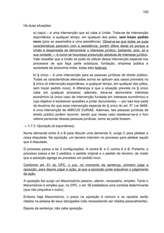 102
Há duas situações:
a) caput – é uma intervenção que só cabe à União. Trata-se de intervenção
espontânea, a qualquer tempo, em qualquer dos polos, sem trazer pedido
novo (pois se assemelha a uma assistência). Observa-se que todas as suas
características parecem com a assistência, porém difere desta só porque a
União é dispensada de demonstrar o interesse jurídico, bastando, pois, só a
sua vontade — é como se houvesse presunção absoluta de interesse jurídico.
Vale ressaltar que a União só pode se utilizar dessa intervenção especial nos
processos de que faça parte autarquia, fundação, empresa pública e
sociedade de economia mista, todas elas federais.
b) § único – é uma intervenção para as pessoas jurídicas de direito público.
Todas as características elencadas acima se aplicam aos casos previstos no
§ único (é intervenção espontânea, a qualquer tempo, em qualquer dos pólos,
sem trazer pedido novo). A diferença é que a situação prevista no § único
cabe em qualquer processo; ademais, deve-se demonstrar interesse
econômico (é único caso de intervenção fundada em interesse econômico) e
cujo objetivo é esclarecer questões e juntar documentos — por isso boa parte
da doutrina diz que essa intervenção especial do § único do art. 5º, Lei 9469,
é uma intervenção de AMICUS CURIAE. Ademais, tais pessoas jurídicas de
direito público podem recorrer, sendo que nesse caso obedecer-se-á o foro
ratione personae dessas pessoas jurídicas, como se parte fossem.
→ 1.7.3. Oposição (é espontânea).
Numa demanda entre A e B para discutir uma demanda X, surge C para pleitear a
coisa disputada. Na oposição, um terceiro intervém no processo para pleitear aquilo
que é disputado.
O processo passa a ter 2 configurações: A contra B; e C contra A e B. Portanto, o
processo passa a ter 2 pedidos: o pedido original e o pedido do terceiro, de modo
que a oposição agrega ao processo um pedido novo.
Conforme art. 61 do CPC, o juiz, no momento da sentença, primeiro julga a
oposição, para depois julgar a ação, já que a oposição pode prejudicar o julgamento
da ação.
A oposição faz surgir um litisconsórcio passivo, ulterior, necessário, simples. Tanto o
litisconsórcio é simples que, no CPC, o art. 58 estabelece uma conduta determinante
(que não prejudica o outro).
Embora haja litisconsórcio, o prazo na oposição é comum e os opostos serão
citados na pessoa de seus advogados (não necessitando ser citados pessoalmente).
Depois da sentença, não cabe oposição.
 