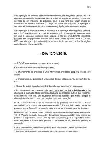103
Se a oposição for ajuizada até o início da audiência, ela é regulada pelo art. 59 — é
chamada de oposição interventiva (pois é uma intervenção de terceiros) — em que
se trata de um incidente do processo, onde o juiz terá que julgar ambas as
demandas na mesma sentença. Ou seja, até antes da audiência, a oposição é
verdadeira intervenção de terceiro, devendo ser julgada juntamente com a ação.
Se a oposição é interposta entre a audiência e a sentença, ela é regulada pelo art.
60 do CPC — é chamada de oposição autônoma (não é intervenção de terceiros) —
em que é processo incidente (que seguirá o rito do procedimento ordinário),
podendo não ser julgada em conjunto com a ação. Nessa hipótese, o art. 60, in fine,
CPC, permite que o juiz sobresteja o andamento do processo, a fim de julgá-lo
conjuntamente com a oposição.
→ DIA 12/04/2010.
→ 1.7.4. Chamamento ao processo (é provocada).
Características do chamamento ao processo:
- O chamamento ao processo é uma intervenção provocada pelo réu (nunca pelo
autor).
- O chamamento ao processo é uma opção do réu, podendo o réu se valer dele ou
não.
- É típico de ações de conhecimento (não cabe, por exemplo, em execução).
- O chamamento ao processo cabe nos casos em que há solidariedade entre
chamante e chamado. O réu demandado chama ao processo outrem que responde
solidariamente com ele. Ex: devedores solidários. Nota-se que nessa relação o
chamado tem tb, junto com o réu, relação com o autor da ação.
O art. 77 do CPC traz casos de chamamento ao processo em 3 incisos: I – fiador
demandado pode chamar ao processo o devedor80
; II – um fiador pode chamar ao
processo um co-fiador; III – o devedor pode chamar ao processo outro co-devedor.
No entanto, o CDC prevê uma 4ª hipótese de chamamento ao processo em seu art.
101, II, 1ª parte, no qual o fornecedor, demandado pelo consumidor, pode chamar ao
processo a seguradora. Esta é uma hipótese sui generis, pois a seguradora, nesse
caso, responde solidariamente perante o fornecedor e não somente perante o
segurado.
Com o chamamento, o chamado passará a ser litisconsorte ulterior do chamante.
80
A recíproca não é verdadeira, pois o devedor não pode chamar ao processo o fiador.
 