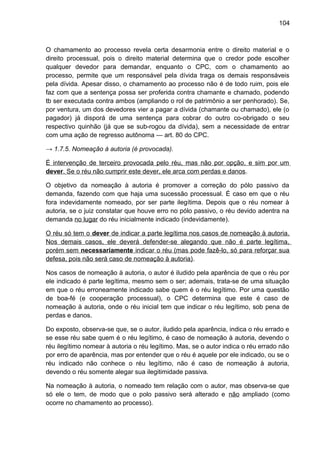 104
O chamamento ao processo revela certa desarmonia entre o direito material e o
direito processual, pois o direito material determina que o credor pode escolher
qualquer devedor para demandar, enquanto o CPC, com o chamamento ao
processo, permite que um responsável pela dívida traga os demais responsáveis
pela dívida. Apesar disso, o chamamento ao processo não é de todo ruim, pois ele
faz com que a sentença possa ser proferida contra chamante e chamado, podendo
tb ser executada contra ambos (ampliando o rol de patrimônio a ser penhorado). Se,
por ventura, um dos devedores vier a pagar a dívida (chamante ou chamado), ele (o
pagador) já disporá de uma sentença para cobrar do outro co-obrigado o seu
respectivo quinhão (já que se sub-rogou da dívida), sem a necessidade de entrar
com uma ação de regresso autônoma — art. 80 do CPC.
→ 1.7.5. Nomeação à autoria (é provocada).
É intervenção de terceiro provocada pelo réu, mas não por opção, e sim por um
dever. Se o réu não cumprir este dever, ele arca com perdas e danos.
O objetivo da nomeação à autoria é promover a correção do pólo passivo da
demanda, fazendo com que haja uma sucessão processual. É caso em que o réu
fora indevidamente nomeado, por ser parte ilegítima. Depois que o réu nomear à
autoria, se o juiz constatar que houve erro no pólo passivo, o réu devido adentra na
demanda no lugar do réu inicialmente indicado (indevidamente).
O réu só tem o dever de indicar a parte legítima nos casos de nomeação à autoria.
Nos demais casos, ele deverá defender-se alegando que não é parte legítima,
porém sem necessariamente indicar o réu (mas pode fazê-lo, só para reforçar sua
defesa, pois não será caso de nomeação à autoria).
Nos casos de nomeação à autoria, o autor é iludido pela aparência de que o réu por
ele indicado é parte legítima, mesmo sem o ser; ademais, trata-se de uma situação
em que o réu erroneamente indicado sabe quem é o réu legítimo. Por uma questão
de boa-fé (e cooperação processual), o CPC determina que este é caso de
nomeação à autoria, onde o réu inicial tem que indicar o réu legítimo, sob pena de
perdas e danos.
Do exposto, observa-se que, se o autor, iludido pela aparência, indica o réu errado e
se esse réu sabe quem é o réu legítimo, é caso de nomeação à autoria, devendo o
réu ilegítimo nomear à autoria o réu legítimo. Mas, se o autor indica o réu errado não
por erro de aparência, mas por entender que o réu é aquele por ele indicado, ou se o
réu indicado não conhece o réu legítimo, não é caso de nomeação à autoria,
devendo o réu somente alegar sua ilegitimidade passiva.
Na nomeação à autoria, o nomeado tem relação com o autor, mas observa-se que
só ele o tem, de modo que o polo passivo será alterado e não ampliado (como
ocorre no chamamento ao processo).
 