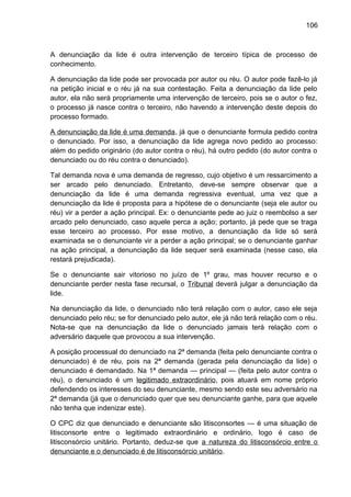 106
A denunciação da lide é outra intervenção de terceiro típica de processo de
conhecimento.
A denunciação da lide pode ser provocada por autor ou réu. O autor pode fazê-lo já
na petição inicial e o réu já na sua contestação. Feita a denunciação da lide pelo
autor, ela não será propriamente uma intervenção de terceiro, pois se o autor o fez,
o processo já nasce contra o terceiro, não havendo a intervenção deste depois do
processo formado.
A denunciação da lide é uma demanda, já que o denunciante formula pedido contra
o denunciado. Por isso, a denunciação da lide agrega novo pedido ao processo:
além do pedido originário (do autor contra o réu), há outro pedido (do autor contra o
denunciado ou do réu contra o denunciado).
Tal demanda nova é uma demanda de regresso, cujo objetivo é um ressarcimento a
ser arcado pelo denunciado. Entretanto, deve-se sempre observar que a
denunciação da lide é uma demanda regressiva eventual, uma vez que a
denunciação da lide é proposta para a hipótese de o denunciante (seja ele autor ou
réu) vir a perder a ação principal. Ex: o denunciante pede ao juiz o reembolso a ser
arcado pelo denunciado, caso aquele perca a ação; portanto, já pede que se traga
esse terceiro ao processo. Por esse motivo, a denunciação da lide só será
examinada se o denunciante vir a perder a ação principal; se o denunciante ganhar
na ação principal, a denunciação da lide sequer será examinada (nesse caso, ela
restará prejudicada).
Se o denunciante sair vitorioso no juízo de 1º grau, mas houver recurso e o
denunciante perder nesta fase recursal, o Tribunal deverá julgar a denunciação da
lide.
Na denunciação da lide, o denunciado não terá relação com o autor, caso ele seja
denunciado pelo réu; se for denunciado pelo autor, ele já não terá relação com o réu.
Nota-se que na denunciação da lide o denunciado jamais terá relação com o
adversário daquele que provocou a sua intervenção.
A posição processual do denunciado na 2ª demanda (feita pelo denunciante contra o
denunciado) é de réu, pois na 2ª demanda (gerada pela denunciação da lide) o
denunciado é demandado. Na 1ª demanda — principal — (feita pelo autor contra o
réu), o denunciado é um legitimado extraordinário, pois atuará em nome próprio
defendendo os interesses do seu denunciante, mesmo sendo este seu adversário na
2ª demanda (já que o denunciado quer que seu denunciante ganhe, para que aquele
não tenha que indenizar este).
O CPC diz que denunciado e denunciante são litisconsortes — é uma situação de
litisconsorte entre o legitimado extraordinário e ordinário, logo é caso de
litisconsórcio unitário. Portanto, deduz-se que a natureza do litisconsórcio entre o
denunciante e o denunciado é de litisconsórcio unitário.
 