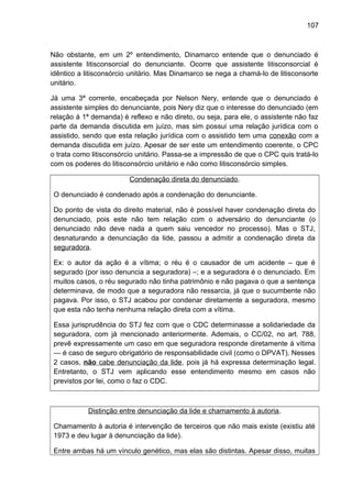 107
Não obstante, em um 2º entendimento, Dinamarco entende que o denunciado é
assistente litisconsorcial do denunciante. Ocorre que assistente litisconsorcial é
idêntico a litisconsórcio unitário. Mas Dinamarco se nega a chamá-lo de litisconsorte
unitário.
Já uma 3ª corrente, encabeçada por Nelson Nery, entende que o denunciado é
assistente simples do denunciante, pois Nery diz que o interesse do denunciado (em
relação à 1ª demanda) é reflexo e não direto, ou seja, para ele, o assistente não faz
parte da demanda discutida em juízo, mas sim possui uma relação jurídica com o
assistido, sendo que esta relação jurídica com o assistido tem uma conexão com a
demanda discutida em juízo. Apesar de ser este um entendimento coerente, o CPC
o trata como litisconsórcio unitário. Passa-se a impressão de que o CPC quis tratá-lo
com os poderes do litisconsórcio unitário e não como litisconsórcio simples.
Condenação direta do denunciado.
O denunciado é condenado após a condenação do denunciante.
Do ponto de vista do direito material, não é possível haver condenação direta do
denunciado, pois este não tem relação com o adversário do denunciante (o
denunciado não deve nada a quem saiu vencedor no processo). Mas o STJ,
desnaturando a denunciação da lide, passou a admitir a condenação direta da
seguradora.
Ex: o autor da ação é a vítima; o réu é o causador de um acidente – que é
segurado (por isso denuncia a seguradora) –; e a seguradora é o denunciado. Em
muitos casos, o réu segurado não tinha patrimônio e não pagava o que a sentença
determinava, de modo que a seguradora não ressarcia, já que o sucumbente não
pagava. Por isso, o STJ acabou por condenar diretamente a seguradora, mesmo
que esta não tenha nenhuma relação direta com a vítima.
Essa jurisprudência do STJ fez com que o CDC determinasse a solidariedade da
seguradora, com já mencionado anteriormente. Ademais, o CC/02, no art. 788,
prevê expressamente um caso em que seguradora responde diretamente à vítima
— é caso de seguro obrigatório de responsabilidade civil (como o DPVAT). Nesses
2 casos, não cabe denunciação da lide, pois já há expressa determinação legal.
Entretanto, o STJ vem aplicando esse entendimento mesmo em casos não
previstos por lei, como o faz o CDC.
Distinção entre denunciação da lide e chamamento à autoria.
Chamamento à autoria é intervenção de terceiros que não mais existe (existiu até
1973 e deu lugar à denunciação da lide).
Entre ambas há um vínculo genético, mas elas são distintas. Apesar disso, muitas
 