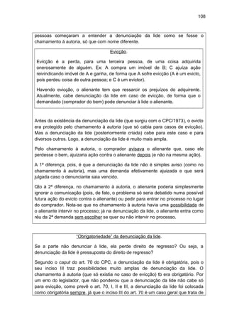 108
pessoas começaram a entender a denunciação da lide como se fosse o
chamamento à autoria, só que com nome diferente.
Evicção.
Evicção é a perda, para uma terceira pessoa, de uma coisa adquirida
onerosamente de alguém. Ex: A compra um imóvel de B; C ajuíza ação
reivindicando imóvel de A e ganha, de forma que A sofre evicção (A é um evicto,
pois perdeu coisa de outra pessoa; e C é um evictor).
Havendo evicção, o alienante tem que ressarcir os prejuízos do adquirente.
Atualmente, cabe denunciação da lide em caso de evicção, de forma que o
demandado (comprador do bem) pode denunciar à lide o alienante.
Antes da existência da denunciação da lide (que surgiu com o CPC/1973), o evicto
era protegido pelo chamamento à autoria (que só cabia para casos de evicção).
Mas a denunciação da lide (posteriormente criada) cabe para este caso e para
diversos outros. Logo, a denunciação da lide é muito mais ampla.
Pelo chamamento à autoria, o comprador avisava o alienante que, caso ele
perdesse o bem, ajuizaria ação contra o alienante depois (e não na mesma ação).
A 1ª diferença, pois, é que a denunciação da lide não é simples aviso (como no
chamamento à autoria), mas uma demanda efetivamente ajuizada e que será
julgada caso o denunciante saia vencido.
Qto à 2ª diferença, no chamamento à autoria, o alienante poderia simplesmente
ignorar a comunicação (pois, de fato, o problema só seria debatido numa possível
futura ação do evicto contra o alienante) ou pedir para entrar no processo no lugar
do comprador. Nota-se que no chamamento à autoria havia uma possibilidade de
o alienante intervir no processo; já na denunciação da lide, o alienante entra como
réu da 2ª demanda sem escolher se quer ou não intervir no processo.
“Obrigatoriedade” da denunciação da lide.
Se a parte não denunciar à lide, ela perde direito de regresso? Ou seja, a
denunciação da lide é pressuposto do direito de regresso?
Segundo o caput do art. 70 do CPC, a denunciação da lide é obrigatória, pois o
seu inciso III traz possibilidades muito amplas de denunciação da lide. O
chamamento à autoria (que só existia no caso de evicção) tb era obrigatório. Por
um erro do legislador, que não ponderou que a denunciação da lide não cabe só
para evicção, como prevê o art. 70, I, II e III, a denunciação da lide foi colocada
como obrigatória sempre, já que o inciso III do art. 70 é um caso geral que trata de
 