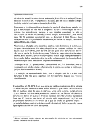 109
hipóteses muito amplas.
Inicialmente, a doutrina entendia que a denunciação da lide só era obrigatória nos
casos do inciso I do art. 70 (hipótese de evicção), pois só nesses casos há regra
de direito material que impõe a denunciação da lide.
Atualmente, a doutrina pacificamente entende que há 2 situações de evicção em
que a denunciação da lide não é obrigatória: a) qdo a denunciação da lide é
proibida (no procedimento sumário e nos juizados especiais); b) qdo a
denunciação da lide for impossível (como na evicção administrativa81
, pois nesse
caso não há processo jurisdicional para se denunciar à lide). Nessas duas
situações de não obrigatoriedade de denunciação da lide na evicção, admite-se
ação autônoma de evicção.
Atualmente, a situação acima descrita é pacífica. Mais tormentosa é a afirmação
de que a denunciação da lide não é obrigatória em qualquer hipótese. Há muita
doutrina que assim afirma, além do STJ, para os quais a não denunciação da lide
não gera a perda do direito de regresso. Entretanto, esse entendimento não é
pacífico. Essa doutrina, apesar de disposição da lei que exige a obrigatoriedade da
denunciação da lide na evicção, defende a não obrigatoriedade da denunciação da
lide em qualquer caso, através dos seguintes fundamentos:
- O artigo 456 do CC, que reproduziu identicamente o CC/16, é obsoleto, pois foi
reproduzido qdo ainda existia o chamamento à autoria, que exigia a notificação
(própria do chamamento à autoria);
- a proibição de enriquecimento ilícito, pois o simples fato de o sujeito não
denunciar à lide não pode repercutir em favorecimento daquele que vendeu
indevidamente;
O inciso III do art. 70, CPC, é um caso geral, de hipótese muito ampla. Uma primeira
corrente interpreta literalmente esse inciso, afirmando que cabe a denunciação da
lide em qualquer caso de ação de regresso. Uma outra corrente, completamente
oposta, defende uma interpretação restritiva desse inciso, de forma a não permitir a
denunciação da lide em qualquer direito de regresso, para não tumultuar o processo.
Para esta 2ª corrente, este inciso só permitia ação regressiva em negócios que
envolvessem transmissão de direitos (é o que se chama de garantia própria —
garantia fundada em contratos de transmissão de direitos), de forma que não cabe a
ação regressiva nem em casos de seguros.
81
Qdo um comprador perde a coisa por ato administrativo. Ex: compra-se um carro que depois o
DETRAN o apreende por ser roubado.
 