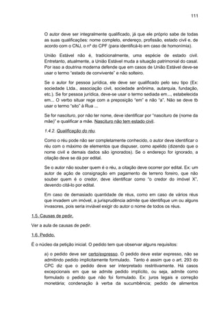 111
O autor deve ser integralmente qualificado, já que ele próprio sabe de todas
as suas qualificações: nome completo, endereço, profissão, estado civil e, de
acordo com o CNJ, o nº do CPF (para identificá-lo em caso de homonímia).
União Estável não é, tradicionalmente, uma espécie de estado civil.
Entretanto, atualmente, a União Estável muda a situação patrimonial do casal.
Por isso a doutrina moderna defende que em casos de União Estável deve-se
usar o termo “estado de convivente” e não solteiro.
Se o autor for pessoa jurídica, ele deve ser qualificado pelo seu tipo (Ex:
sociedade Ltda., associação civil, sociedade anônima, autarquia, fundação,
etc.). Se for pessoa jurídica, deve-se usar o termo sediada em..., estabelecida
em... O verbo situar rege com a preposição “em” e não “a”. Não se deve tb
usar o termo “sito” à Rua ...
Se for nascituro, por não ter nome, deve identificar por “nascituro de (nome da
mãe)” e qualificar a mãe. Nascituro não tem estado civil.
1.4.2. Qualificação do réu.
Como o réu pode não ser completamente conhecido, o autor deve identificar o
réu com o máximo de elementos que dispuser, como apelido (dizendo que o
nome civil e demais dados são ignorados). Se o endereço for ignorado, a
citação deve se dá por edital.
Se o autor não souber quem é o réu, a citação deve ocorrer por edital. Ex: um
autor de ação de consignação em pagamento de terreno foreiro, que não
souber quem é o credor, deve identificar como “o credor do imóvel X”,
devendo citá-lo por edital.
Em caso de demasiado quantidade de réus, como em caso de vários réus
que invadem um imóvel, a jurisprudência admite que identifique um ou alguns
invasores, pois seria inviável exigir do autor o nome de todos os réus.
1.5. Causas de pedir.
Ver a aula de causas de pedir.
1.6. Pedido.
É o núcleo da petição inicial. O pedido tem que observar alguns requisitos:
a) o pedido deve ser certo/expresso. O pedido deve estar expresso, não se
admitindo pedido implicitamente formulado. Tanto é assim que o art. 293 do
CPC diz que o pedido deve ser interpretado restritivamente. Há casos
excepcionais em que se admite pedido implícito, ou seja, admite como
formulado o pedido que não foi formulado. Ex: juros legais e correção
monetária; condenação à verba da sucumbência; pedido de alimentos
 