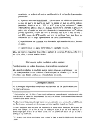 112
provisórios na ação de alimentos; pedido relativo à obrigação de prestações
periódicas84
.
b) o pedido deve ser determinado. O pedido deve ser delimitado em relação
ao que se quer e ao quanto se quer. Há casos em que se admite pedidos
genéricos, ilíquidos — art. 286 do CPC (nas ações universais85
; ações
indenizatórias, qdo não se pode, de logo, determinar a extensão do prejuízo86
;
qdo o valor só puder ser alcançado depois do comportamento do réu87
). Qdo o
pedido é genérico, o valor da causa é arbitrado pelo autor (e não por lei). O
art. 286, caput, do CPC contém um erro na partícula “ou”, que deve ser
substituído por “e” (logo, o pedido deve ser certo e determinado).
c) o pedido deve ser coerente. Ele deve estar logicamente vinculado à causa
de pedir.
d) o pedido deve ser claro. Se for obscuro, a petição é inepta.
Obs.: os mesmos requisitos do pedido se aplicam à sentença. Portanto, esta deve
ser certa, clara, coerente e determinada.
Diferença de pedido imediato e pedido mediato:
Pedido imediato é o pedido de decisão, de providência jurisdicional.
Já o pedido mediato é o resultado que se espera alcançar no processo — é o
que se espera obter com o processo. É mediato porque primeiro o juiz decide
(imediato) para depois se alcançar o resultado do processo.
Cumulação de pedidos.
Há cumulação de pedidos sempre que houver mais de um pedido formulado
no mesmo processo.
84
Como dispõe o art. 290, CPC. É caso de obrigações cuja prestação vence periodicamente. Qdo
uma obrigação de prestações periódicas está sub judice, as parcelas vincendas se reputam incluídas
no pedido, como pedido implícito.
85
Ação universal é aquela que tem por objeto uma universalidade, como um rebanho, uma biblioteca,
etc. Como nesses casos pode-se não conseguir individuar o pedido, ele pode ser ilíquido.
86
Essa é a hipótese mais freqüente. Ex: indenização de danos morais. Entretanto, há doutrina que
critica esse exemplo, pois o valor já pode ser fixado pelo autor, já que ele deve saber qual é a
compensação para a lesão à sua moral. Só se pode ser genérico em casos em que o dano se
prolongue, seja continuado.
87
Ex: O autor quer cobrar uma quantia, mas a dívida só pode se auferida depois que o réu prestar
contas.
 