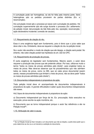 113
A cumulação pode ser homogênea, se ela for feita pela mesma parte. Será
heterogênea qdo os pedidos provierem de partes distintas (Ex: a
reconvenção).
Há cumulação inicial qdo o processo já nasce com cumulação de pedidos. Há
cumulação superveniente qdo ela surge durante o processo (Ex: aditamento
da petição inicial; denunciação da lide feita pelo réu; oposição; reconvenção;
ação declaratória incidental; conexão de causas).
1.7. Requerimento de citação do réu.
Essa é uma exigência legal sem fundamento, pois é óbvio que o juízo sabe que
deve citar o réu. Entretanto, deve-se requerer a citação do réu na petição inicial.
Se o autor não escolher o modo de citação que ele deseja, a citação será postal. No
entanto, não cabe citação postal nas hipóteses do art. 222 do CPC.
1.8. Requerimento de produção de provas.
É outra exigência do legislador sem fundamentos. Mesmo assim, o autor deve
requerer a produção das provas que ele pretende utilizar. Por isso, utiliza-se muito o
termo “todos os meios de provas admitidos pelo direito”, para englobar todos os
meios de prova. Mas deve-se observar que há procedimentos que não admitem
todos os meios de prova, como no MS, que só cabe prova documental (assim
sendo, nesses procedimentos que limitam o meio de prova, não se deve pedir “todos
os meios de provas admitidos pelo direito”).
1.9. Documentos indispensáveis à propositura da ação.
Toda petição inicial deve vir acompanhada de documentos indispensáveis à
propositura da ação. A grande dificuldade é saber quais documentos indispensáveis
são esses.
Há 2 tipos de documentos indispensáveis à propositura da ação:
a) Documento indispensável por força de lei. Ex: procuração; titulo executivo na
execução; prova escrita na ação monitória, etc.
b) Documento que se torna indispensável porque o autor faz referência a ele na
Petição Inicial88
.
1.10. Atribuição de valor à causa.
88
Se na Petição Inicial se fizer menção a um documento que não se dispõe, a parte deve pedir que o
juízo determine ao réu (ou a um terceiro) a exibição do documento.
 