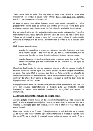 114
Toda causa deve ter valor. Por isso não se deve dizer “atribui a causa valor
inestimável” ou “atribui a causa valor ínfimo”. Esse valor deve ser, portanto,
numérico, expresso em moeda nacional.
O valor da causa tem várias funções, como: para definir competência; definir
procedimento; como base de cálculo das custas processuais; como base para
multas processuais; como base para o depósito da ação rescisória; dentre outras.
Por ter várias finalidades, não se justifica determinar o valor e depois dizer “para fins
meramente fiscais”. Basta somente atribuir o valor da causa. Tb não se deve dizer
“dá-se (ou atribui-se) à causa o valor de”, pois o verbo dá-se é indeterminado,
enquanto o autor (sujeito da oração) é determinado; o correto é “dá a causa o valor
de”...
Há 2 tipos de valor da causa.
a) valor da causa legal – ocorre em casos em que a lei determina qual deve
ser o valor da causa — são casos do art. 259 do CPC. Nesses casos, não há
margem de decisão por parte do autor sobre o critério do valor da causa.
b) valor da causa por arbitramento do autor – cabe ao autor fixar o valor. Tais
casos são aqueles que não se encaixam no art. 259 do CPC. Ex: ação de
guarda de filho.
O controle da atribuição do valor da causa (ou seja, se o valor da causa é correto) é
fácil qdo o valor da causa é legal. Mas, qdo o valor da causa se der por arbitramento
da parte, fica mais difícil o controle, que deve ser feito somente em situação de
abuso/desproporção — mesmo nesses casos de arbitramento do autor, o juiz pode
controlar de ofício, bem como o réu pode provocar o controle (por meio da
impugnação ao valor da causa).
A impugnação ao valor da causa é uma petição avulsa apresentada pelo réu, que
deve ser autuada separadamente e decidida pelo juiz mediante decisão
interlocutória, sendo esta decisão interlocutória impugnável por agravo de
instrumento.
2. Alteração, aditamento e redução da petição inicial.
Alterar a petição inicial é mudar um de seus elementos (partes, pedido ou causa de
pedir). A alteração pode ser subjetiva, como a troca do réu (que pode ser feita até a
citação). A alteração pode ser objetiva, sendo esta a alteração do pedido ou da
causa de pedir.
O processo se divide em 3 fases: 1) do ajuizamento da petição inicial até a citação;
2) da citação até o saneamento; 3) do saneamento até a decisão. Segundo o art.
264 do CPC, até a citação é possível mudar pedido ou causa de pedir. Entre a
 