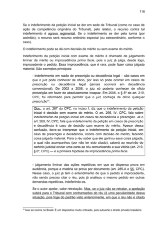 116
Se o indeferimento da petição inicial se der em sede de Tribunal (como no caso de
ação de competência originária do Tribunal), pelo relator, o recurso contra tal
indeferimento é agravo regimental. Se o indeferimento se der pela turma (por
acórdão), o recurso será recurso ordinário especial (ou extraordinário, conforme o
caso).
O indeferimento pode se dá com decisão de mérito ou sem exame do mérito.
Indeferimento da petição inicial com exame de mérito é chamado de julgamento
liminar de mérito ou improcedência prima facie, pois o juiz já julga, desde logo,
improcedente o pedido. Essa improcedência, que é rara, pode fazer coisa julgada
material. São exemplos principais:
- indeferimento em razão de prescrição ou decadência legal – são casos em
que o juiz pode conhecer de oficio, por isso só pode ocorrer em casos de
prescrição ou decadência legal (jamais ocorrerá em decadência
convencional). De 2002 a 2006, o juiz só poderia conhecer de oficio
prescrição em favor de absolutamente incapaz. Em 2006, o § 5º do art. 219,
CPC, foi reformado para permitir que o juiz conheça de oficio qualquer
prescrição92
.
Obs.: o art. 267 do CPC, no inciso I, diz que o indeferimento da petição
inicial é decisão sem exame do mérito. O art. 295, IV, CPC, fala sobre
indeferimento da petição inicial em casos de decadência e prescrição. Já o
art. 269, IV, CPC, fala que indeferimento da petição em casos de prescrição
e decadência é caso de decisão com exame do mérito. Apesar dessa
confusão, deve-se interpretar que o indeferimento da petição inicial, em
caso de prescrição e decadência, ocorre com decisão do mérito, fazendo
coisa julgada material. Para o réu saber que ele ganhou essa coisa julgada,
a qual não acompanhou (por não ter sido citado), caberá ao escrivão do
cartório judicial enviar uma carta ao réu comunicando a sua vitória (art. 219,
§ 6º, CPC) — é a primeira hipótese de improcedência prima facie.
- julgamento liminar das ações repetitivas em que se dispensa prova em
audiência, porque a matéria se prova por documento (art. 285-A e §§, CPC).
Nesse caso, o juiz já tem o entendimento de que o pedido é improcedente,
não sendo preciso citar o réu, pois já analisou o mesmo pedido em outras
demandas repetitivas, indeferindo-os.
Se o autor apelar, cabe retratação. Mas, se o juiz não se retratar, a apelação
subirá para o Tribunal com contrarrazões do réu (é uma peculiaridade dessa
situação, pois foge do padrão visto anteriormente, em que o réu não é citado
92
Isso só ocorre no Brasil. É um dispositivo muito criticado, pois subverte o direito privado brasileiro.
 
