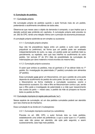 118
4. Cumulação de pedidos.
4.1. Cumulação própria.
Há cumulação própria de pedidos quando o autor formula mais de um pedido,
pretendendo o acolhimento simultâneo de todos eles.
Observa-se que nesse caso o objeto da demanda é composto, o que implica que a
decisão judicial seja proferida em capítulos. A cumulação própria está prevista no
art. 292 do CPC, tendo uma relação íntima com o princípio da economia processual.
A cumulação própria subdivide-se em simples ou sucessiva:
4.1.1. Cumulação própria simples.
Aqui não há precedência lógica entre um pedido e outro (com pedido
prejudicial ou preliminar), de forma que um pedido pode ser analisado
independentemente do outro, ou seja, um pedido pode ser acolhido total ou
parcialmente, ou rejeitado, sem que isso interfira no acolhimento do outro
pedido. Ver súmula 37 do STJ (fala da possibilidade da cumulação de
indenizações por dano material e moral oriundos do mesmo fato).
4.1.2. Cumulação própria sucessiva.
O autor quer ambos os pedidos, mas só ganhará o 2º se obtiver êxito no 1º
pedido. Ex: investigação de paternidade (1º pedido) cumulada com alimentos
(2º pedido).
Essa cumulação pode gerar um litisconsórcio, em que o pedido de uma parte
dependa do acolhimento do pedido de outra parte. Se isso ocorrer, ou seja, se
o litisconsórcio se forma mediante a cumulação sucessiva, ocorre o
litisconsórcio sucessivo. Ex: mãe e filho se litisconsorciam contra o pai, sendo
que o filho pede a investigação de paternidade e a mãe quer ressarcimento
dos custos do parto — nesse caso, o pedido da mãe só prospera se houver
êxito no pedido do filho.
4.2. Cumulação imprópria (é regida pela partícula “ou”).
Nessa espécie de cumulação, só um dos pedidos cumulados poderá ser atendido
(por isso chama-se de impróprio).
Essa cumulação tb se divide em 2 subespécies:
4.2.1. Cumulação imprópria eventual (ou subsidiária).
Prevista no art. 289, CPC, o autor formula dois ou mais pedidos,
estabelecendo uma ordem de preferência: o que o autor quer é o 1º pedido;
caso este não possa ser atendido, ele opta pelo segundo; e assim
sucessivamente, caso haja mais pedidos.
 