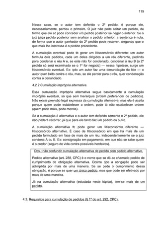 119
Nesse caso, se o autor tem deferido o 2º pedido, é porque ele,
necessariamente, perdeu o primeiro. O juiz não pode saltar um pedido, de
forma que ele só pode conceder um pedido posterior se negar o anterior. Se o
juiz julga pedido posterior sem analisar o pedido anterior, a sentença é nula,
de forma que o autor ganhador do 2º pedido pode recorrer, alegando que o
que mais lhe interessa é o pedido precedente.
A cumulação eventual pode tb gerar um litisconsórcio diferente: um autor
formula dois pedidos, cada um deles dirigidos a um réu diferente, pedindo
para condenar o réu A e, se este não for condenado, condenar o réu B (o 2º
pedido só será examinado se o 1º for negado) — nessa hipótese, surge um
litisconsórcio eventual. Ex: qdo um autor faz uma denunciação da lide — o
autor quer êxito contra o réu, mas, se ele perder para o réu, quer condenação
contra o denunciado.
4.2.2 Cumulação imprópria alternativa.
Essa cumulação imprópria alternativa segue basicamente a cumulação
imprópria eventual, só que sem hierarquia (ordem preferencial de pedidos).
Não existe previsão legal expressa da cumulação alternativa, mas ela é aceita
porque quem pode estabelecer a ordem, pode tb não estabelecer ordem
(quem pode mais, pode menos).
Se a cumulação é alternativa e o autor tem deferido somente o 2º pedido, ele
não poderá recorrer, já que para ele tanto faz um pedido ou outro.
A cumulação alternativa tb pode gerar um litisconsórcio diferente —
litisconsórcio alternativo. É caso de litisconsórcio em que há mais de um
pedido formulado em face de mais de um réu, independentemente se o juiz
condena A ou B. Ex: consignação em pagamento, em que não se sabe quem
é o credor (seguro de vida contra possíveis herdeiros).
Obs.: não confundir cumulação alternativa de pedido com pedido alternativo.
Pedido alternativo (art. 288, CPC) é o nome que se dá ao chamado pedido de
cumprimento de obrigação alternativa. Ocorre qdo a obrigação pode ser
adimplida por mais de uma maneira. Se se pede o cumprimento dessa
obrigação, é porque se quer um único pedido, mas que pode ser efetivado por
mais de uma maneira.
Já na cumulação alternativa (estudada neste tópico), tem-se mais de um
pedido.
4.3. Requisitos para cumulação de pedidos (§ 1º do art. 292, CPC).
 