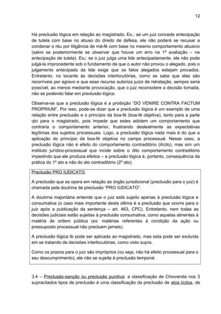 12
Há preclusão lógica em relação ao magistrado. Ex1: se um juiz concede antecipação
de tutela com base no abuso do direito de defesa, ele não poderá se recusar a
condenar o réu por litigância de má-fé com base no mesmo comportamento abusivo
(salvo se posteriormente se observar que houve um erro na 1ª avaliação – na
antecipação de tutela). Ex2: se o juiz julga uma lide antecipadamente, ele não pode
julgá-la improcedente sob o fundamento de que o autor não provou o alegado, pois o
julgamento antecipado da lide exige que os fatos alegados estejam provados.
Entretanto, no tocante às decisões interlocutórias, como se sabe que elas são
recorríveis por agravo e que esse recurso autoriza juízo de retratação, sempre seria
possível, ao menos mediante provocação, que o juiz reconsidere a decisão tomada,
não se podendo falar em preclusão lógica.
Observa-se que a preclusão lógica é a proibição “DO VENIRE CONTRA FACTUM
PROPRIUM”. Por isso, pode-se dizer que a preclusão lógica é um exemplo de uma
relação entre preclusão e o princípio da boa-fé (boa-fé objetiva), tanto para a parte
qto para o magistrado, pois impede que estes adotem um comportamento que
contraria o comportamento anterior, frustrando deslealmente as expectativas
legítimas dos sujeitos processuais. Logo, a preclusão lógica nada mais é do que a
aplicação do princípio da boa-fé objetiva no campo processual. Nesse caso, a
preclusão lógica não é efeito do comportamento contraditório (ilícito), mas sim um
instituto jurídico-processual que incide sobre o dito comportamento contraditório
impedindo que ele produza efeitos – a preclusão lógica é, portanto, consequência da
prática do 1º ato e não do ato contraditório (2º ato).
Preclusão PRO IUDICATO.
A preclusão que se opera em relação ao órgão jurisdicional (preclusão para o juiz) é
chamada pela doutrina de preclusão “PRO IUDICATO”.
A doutrina majoritária entende que o juiz está sujeito apenas à preclusão lógica e
consumativa (o caso mais importante desta última é a preclusão que ocorre para o
juiz após a publicação da sentença – art. 463, CPC). Entretanto, nem todas as
decisões judiciais estão sujeitas à preclusão consumativa, como aquelas atinentes à
matéria de ordem pública (ex: matérias referentes à condição da ação ou
pressuposto processual não precluem jamais).
A preclusão lógica tb pode ser aplicada ao magistrado, mas esta pode ser excluída
em se tratando de decisões interlocutórias, como visto supra.
Como os prazos para o juiz são impróprios (ou seja, não há efeito processual para o
seu descumprimento), ele não se sujeita à preclusão temporal.
3.4 – Preclusão-sanção ou preclusão punitiva: a classificação de Chiovenda nos 3
supracitados tipos de preclusão é uma classificação da preclusão de atos lícitos, de
 