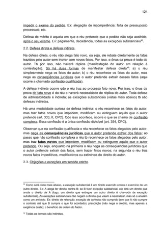 121
impedir o exame do pedido. Ex: alegação de incompetência; falta de pressuposto
processual; etc.
Defesa de mérito é aquela em que o réu pretende que o pedido não seja acolhido,
após o seu exame. Ex: pagamento, decadência, todas as exceções substanciais95
.
2.2. Defesa direta e defesa indireta.
Na defesa direta, o réu não alega fato novo, ou seja, ele rebate diretamente os fatos
trazidos pelo autor sem inovar com novos fatos. Por isso, o ônus da prova é todo do
autor. Tb por isso, não haverá réplica (manifestação do autor em relação à
contestação). Só há duas formas de manifestar defesa direta96
: a) o réu
simplesmente nega os fatos do autor; b) o réu reconhece os fatos do autor, mas
nega as conseqüências jurídicas que o autor pretende extrair desses fatos (aqui
ocorre a chamada confissão qualificada).
A defesa indireta ocorre qdo o réu traz ao processo fato novo. Por isso, o ônus da
prova do fato novo é do réu e haverá necessidade de réplica do autor. Toda defesa
de admissibilidade é indireta; as exceções substanciais (vistas mais abaixo) tb são
defesas indiretas.
Há uma modalidade curiosa de defesa indireta: o réu reconhece os fatos do autor,
mas traz fatos novos que impedem, modificam ou extinguem aquilo que o autor
pretende (art. 333, II, CPC). Qdo isso acontece, ocorre o que se chama de confissão
complexa. Essa confissão é a única confissão divisível (art. 354, CPC).
Observar que na confissão qualificada o réu reconhece os fatos alegados pelo autor,
mas nega as consequências jurídicas que o autor pretende extrair dos fatos; ao
passo que não confissão complexa o réu tb reconhece os fatos alegados pelo autor,
mas traz fatos novos que impedem, modificam ou extinguem aquilo que o autor
pretende. Ou seja, enquanto na primeira o réu nega as consequências jurídicas que
o autor pretende extrair dos fatos, sem trazer fatos novos; na segunda o réu traz
novos fatos impeditivos, modificativos ou extintivos do direito do autor.
2.3. Objeções e exceções em sentido estrito.
95
Como será visto mais abaixo, a exceção substancial é um direito exercido contra o exercício de um
outro direito. Ex: A alega ter direito contra B; se B tiver exceção substancial, ele terá um direito que
anula o direito de A (logo, um direito que extingue um outro direito é chamado de exceção
substancial). As exceções substanciais não negam o direito que visam a neutralizar, mas só o anulam
como um antídoto. Ex: direito de retenção; exceção de contrato não cumprido (em que A não cumpre
o contrato até que B cumpra o que foi acordado); prescrição (não nega o crédito, mas apenas a
exigência deste); o benefício de ordem do fiador.
96
Todas as demais são indiretas.
 
