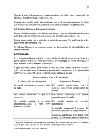 122
Objeção é toda defesa que o juiz pode reconhecer de ofício, como incompetência
absoluta, decadência legal, pagamento, etc.
Exceções em sentido estrito são as defesas que o juiz não pode conhecer de ofício
(Ex: decadência convencional, incompetência relativa, exceções substanciais97
).
2.4. Defesas dilatórias e defesas peremptórias.
Defesa dilatória é aquela cujo objetivo é prolongar, retardar a eficácia daquilo que o
autor pretende. Ex: incompetência, exceção de contrato não cumprido, etc.
Defesa peremptória visa a aniquilar a pretensão do autor. Ex: carência de ação,
pagamento, compensação, etc.
As defesas dilatórias e peremptórias podem ser tanto defesa de admissibilidade qto
defesa de mérito.
3. Contestação.
A contestação está para a defesa como a petição inicial está para a demanda. Assim
como a petição inicial é a forma da demanda, a contestação é a forma da defesa, ou
seja, a defesa é veiculada pela contestação.
A ação está mais voltada para o autor, e o réu está mais voltado para uma reação à
ação proposta pelo autor. Exceção é a palavra do réu (enquanto a ação é palavra do
autor98
). A exceção está para o réu como a ação está para o autor.
Correspondência entre ação e exceção.
A palavra ação tem 3 acepções. Acepções da Exceção.
Em sentido constitucional, que é o direito
de ação.
Em sentido constitucional, que é
exceção como direito constitucional de
defesa.
Em sentido processual — que é a
demanda.
Em sentido processual, é a defesa
concretamente deduzida.
Em sentido material, é o direito
propriamente dito. É ação como
sinonímia de direito.
Em sentido material (ou exceção
substancial).
A exceção substancial é assunto de
direito civil (material) e não processual.
A exceção substancial é um direito (não
é fato). É um direito exercido contra o
97
Apesar de a prescrição ser uma exceção substancial, ela pode ser reconhecida de ofício pelo juiz
(art. 219, § 5º, CPC); fato este que torna anômalo o sistema processual brasileiro.
98
Réu não tem direito à ação, mas à exceção.
 