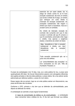 123
exercício de um outro direito. Ex: A
alega ter direito contra B; se B tiver
exceção substancial, ele terá um direito
que anula o direito de A (logo, um direito
que extingue um outro direito é
chamado de exceção substancial). As
exceções substanciais não negam o
direito que visam a neutralizar, mas só o
anulam como um antídoto.
Ex: direito de retenção; exceção de
contrato não cumprido (em que A não
cumpre o contrato até que B cumpra o
que foi acordado); prescrição (não nega
o crédito, mas apenas a exigência
deste); o benefício de ordem do fiador.
Obs.: decadência é fato e exceção
substancial é direito, por isso
decadência não é exceção
substancial.
Toda exceção substancial qdo vai a
juízo vira uma defesa.
Ler “prescritibilidade das exceções” no
livro comentário ao CC (art. 190) de
Humberto Theodoro Jr.
O prazo da contestação é de 15 dias, mas, se o ente público for réu, o prazo será
quadruplicado (60 dias). Se houver litisconsórcio passivo com advogados diferentes
(de sujeitos privados e não de entes públicos), o prazo dobra. Se o réu estiver sendo
patrocinado por defensor público, o prazo tb é em dobro.
Essas regras não se somam, logo se um ente público estiver em litisconsórcio, seu
prazo de 60 dias não irá dobrar.
Conforme o CPC, primeiro o réu tem que se defender da admissibilidade, para
depois se defender do mérito.
A contestação se submete a duas regras fundamentais:
a) regra da concentração da defesa ou da eventualidade – a contestação
deve concentrar toda a defesa do réu. O réu tem que formular sua defesa
 