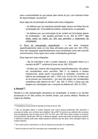 124
para a eventualidade do que passar pela mente do juiz, com diversas linhas
de argumentação, se possível.
Essa regra da concentração da defesa sofre duas mitigações:
- há defesas que, por expressa previsão legal, devem ser feitas fora da
contestação (Ex: incompetência relativa, impedimento e suspeição);
- há defesas que, por autorização de lei, podem ser formuladas depois
da contestação – são aquelas previstas no art. 303 do CPC99
. São
esses casos do citado art. 303 que permitem o aditamento da
contestação.
b) Ônus da impugnação especificada – o réu deve impugnar
especificadamente cada um dos fatos afirmados pelo autor (art. 302, CPC).
Fato não impugnado especificadamente será considerado como fato ocorrido
(incontroverso). Essa regra visa a evitar contestações genéricas.
Essa regra tem duas mitigações:
- não se submetem a ela o curador especial, o advogado dativo ou o
membro do MP100
, conforme § único do art. 302, CPC;
- há fatos que, mesmo não impugnados especificadamente, não podem
ser considerados como ocorridos. São 3: a) relativos a direitos
indisponíveis, posto serem insuscetíveis à confissão, mormente ao
silêncio da contestação (art. 302, I, CPC e art. 213 do CC); b) fatos que
só se provam por instrumento – por isso não podem ser considerados
verdadeiros pelo silencio do réu101
(art. 302, II, CPC); c) fatos que não
estejam em contradição com o conjunto da defesa (art. 302, III, CPC).
4. Revelia102
.
Revelia é a não apresentação tempestiva da contestação. A revelia é um ato-fato
processual (é um fato jurídico em sentido amplo, que produz efeitos). Revelia se
origina de rebeldia.
99
A decadência convencional é exemplo do inciso III do art. 303.
100
Qto ao advogado dativo e curador especial, isso ocorre porque geralmente eles assumem o
processo de súbito, sem conhecer seus detalhes. Qto ao MP, há doutrina que defende não se aplicar
mais tal disposição, pois tal regra era do CPC de 1973, qdo o MP tinha outras funções no processo
civil (atualmente, dificilmente o MP faz a defesa de alguém, sendo hoje tarefa da defensoria pública).
A defensoria pública pode fazer defesa genérica somente qdo ela atuar como advogado dativo ou
curador especial.
101
Ou o autor junta o instrumento, ou não se reputa como provado. Ex: testamento.
102
Autor tb pode ser revel. Por isso pode usar a expressão réu revel.
 