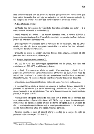 125
Não confundir revelia com os efeitos da revelia, pois pode haver revelia sem que
haja efeitos da revelia. Por isso, não se pode dizer na petição “pede-se a citação do
réu sob pena de revelia”, mas sim “sob pena de sofrer os efeitos da revelia”.
4.1. São efeitos da revelia:
- confissão ficta (presunção de veracidade dos fatos afirmados pelo autor) – é o
efeito material da revelia (o mais drástico).
- efeito mediato da revelia – se houver confissão ficta, a revelia autoriza o
julgamento antecipado da lide. Esse efeito é mediato porque ele é reflexo, indireto,
pois se dá através da confissão ficta.
- prosseguimento do processo sem a intimação do réu revel (art. 322 do CPC),
desde que ele não tenha advogado constituído nos autos (se tiver advogado
constituído, deve haver intimação).
- preclusão do direito de alegar algumas defesas (pois algumas defesas só são
possíveis até o momento da contestação).
4.2. Regras de proteção do réu revel103
.
- art. 303 do CPC. Ex: contestação apresentada fora do prazo, mas que traz
matérias do art. 303, CPC, é válida como defesa.
- a confissão ficta não é um efeito necessário. Para que haja confissão ficta, é
preciso de um mínimo de verossimilhança nas afirmações do autor. Se os fatos do
autor forem um absurdo, a revelia não tem o condão de transformá-los no possível.
Dessa forma, não há confissão ficta se o contrário resultar das provas dos autos.
- a revelia não significa procedência do pedido do autor. Réu revel pode ganhar.
- o réu revel tem o direito a intervir no processo a qualquer tempo, assumindo o
processo no estado em que ele se encontra (§ único do art. 322, CPC). A partir
desse momento, o réu será intimado. Tb a partir desse momento, se couber produzir
provas, o réu pode fazê-lo.
- réu revel com advogado constituído nos autos tem o direito de ser intimado dos
atos processuais (conforme início do art. 322, CPC). Logo, a regra de não ser o réu
intimado não se aplica aos casos em que ele tenha advogado. Esse é um caso de
réu com advogado constituído nos autos, mas que não contesta; ou de advogado
que se manifesta sobre tutela antecipada, mas não contesta.
- havendo revelia, o autor só poderá alterar o pedido ou a causa de pedir se
promover nova citação (art. 321 do CPC).
103
Visa garantir a defesa daquela revel que não se ausentou por rebeldia.
 