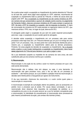 128
Se a parte quiser argüir a suspeição ou impedimento da maioria absoluta do Tribunal
ou de todo ele, quem deve julgar essa argüição é o STF; ademais, reconhecida tal
suspeição ou impedimento total ou parcial do Tribunal, o mérito da causa deve ser
julgado pelo STF. Se a suspeição ou impedimento se der contra ministros do STF,
em número tal que comprometa o quorum de votação (como ocorreu no julgamento
de Fernando Collor), deve-se convocar ministros do STJ para compor o quorum do
STF. Se todo o STF for impedido ou suspeito, não há resposta na doutrina. A regra
de convocação de ministros do STJ está prevista no regimento interno do STF, que
menciona ainda o TFR, mas, no lugar do qual, deve-se ler STJ.
O advogado pode argüir a suspeição do juiz sem ter poder especial (procuração)
para isso. Logo, a suspeição do juiz é poder geral do advogado.
A decisão sobre suspeição e impedimento em um processo vale para outros
processos onde haja nexo (Ex: um Tribunal entende que um juiz X é inimigo de uma
parte Y em um processo, mas, se essa parte tiver outra demanda distribuída para o
mesmo juiz, a suspeição ou impedimento valerá para os demais processos).
Portanto, há coisa julgada da decisão de suspeição ou impedimento. Se a situação
entre a parte e o juiz mudar (extinguindo a suspeição ou impedimento), deve haver
novo julgamento do Tribunal para declarar o juiz apto a julgar o caso.
Se o juiz declarado suspeito ou impedido for de comarca de vara única, ele será
substituído pelo juiz da comarca vizinha que o substitui.
6. Reconvenção.
Reconvenção é uma ação do réu contra o autor no mesmo processo em que o réu
está sendo demandado.
Reconvenção não é defesa, mas sim ataque, ou seja, é uma demanda. A
reconvenção não gera processo novo, pois o réu se vale de um processo já
existente — até mesmo porque, se o juiz indeferir a petição inicial da reconvenção, a
decisão será interlocutória e impugnável por agravo de instrumento.
O réu que reconvém, chama-se réu reconvinte; e o autor contra quem pesa a
reconvenção é o reconvindo.
A reconvenção é exemplo de cumulação ulterior de pedidos, pois se acrescenta um
pedido novo a processo que já existe. Por causa dessa cumulação, é que a
reconvenção deve observar dois requisitos da cumulação de pedidos: a) a
competência do juízo (o réu só pode reconvir se o juiz for também competente para
a reconvenção); b) identidade do procedimento (a reconvenção deve processar-se
pelo mesmo procedimento da ação, pois ambas irão tramitar juntas).
 