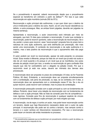 129
Se o procedimento é especial, caberá reconvenção desde que o procedimento
especial se transforme em ordinário a partir da defesa104
. Por isso é que cabe
reconvenção em ação monitória (súmula 292 do STJ).
Reconvenção e ação principal são autônomas, o que quer dizer que o destino de
uma é irrelevante para o destino da outra. Assim, se em uma houver desistência ou
defeito, a outra prossegue. Mas, se ambas forem julgadas, deverão ser julgadas na
mesma sentença.
Apresentada a reconvenção, o autor (reconvindo) será intimado por meio do
advogado, que terá 15 dias para contestar a reconvenção. O autor que contestar a
reconvenção, pode tb reconvir (portanto, cabe a reconvenção da reconvenção). Se o
réu perder o prazo para reconvir, essa “reconvenção” proposta fora do prazo terá a
natureza de uma ação autônoma, que será distribuída por prevenção, não mais
sendo uma reconvenção. O conteúdo da reconvenção e da ação autônoma é o
mesmo, mas o lado positivo da reconvenção é que o ajuizamento dela não paga
custas.
O autor poderá ser revel na reconvenção, apesar de está presente no processo
inicial. Essa revelia é diferente, porque se trata de um revel que já está nos autos e
não de um revel ausente e tb porque é um revel que já se manifestou nos autos
através da petição inicial (por isso, a revelia na reconvenção só gera confissão ficta
naquilo que não for contraditório com o alegado na petição inicial). Por que o
reconvindo revel já está nos autos, deverá ser intimado dos demais atos
processuais.
A reconvenção deve ser proposta no prazo da contestação (15 dias; se for Fazenda
Pública, 60 dias). Entretanto, a reconvenção deve ser proposta simultaneamente
com a contestação, sob pena de preclusão, ou seja, se se contestou em 5 dias, a
reconvenção deve ser apresentada com a contestação nesse 5º dia. Se o réu só
quiser reconvir, pode reconvir sem contestar, mas no prazo da contestação.
A reconvenção pressupõe conexão com a ação principal ou com os fundamentos de
defesa. Portanto, deve haver uma relação da reconvenção com os fundamentos de
defesa e com a ação principal. Não se trata da conexão para fins de competência –
mais rigorosa. Conexão para fins de reconvenção é qualquer espécie de vínculo
com os fundamentos de defesa e ação principal, por mais singelo que seja.
A reconvenção, via de regra, é contra um autor, mas pode haver reconvenção contra
um terceiro, desde que haja litisconsórcio necessário deste com o autor da ação
principal. A reconvenção não pode ser só contra o terceiro, mas sempre contra o
terceiro e o autor (ambos em litisconsórcio necessário). Por isso a reconvenção
pode trazer um terceiro até então inexistente no processo.
104
Há procedimentos especiais que se transformam em procedimento ordinário a partir da defesa, ou
seja, ele é especial até a resposta do réu.
 