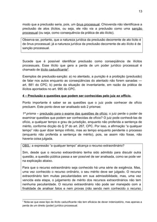 13
modo que a preclusão seria, pois, um ônus processual. Chiovenda não identificava a
preclusão de atos ilícitos, ou seja, ele não via a preclusão como uma sanção
processual (ou seja, como consequência da prática de ato ilícito).
Observa-se, portanto, que a natureza jurídica da preclusão decorrente de ato lícito é
de ônus processual; já a natureza jurídica da preclusão decorrente de ato ilícito é de
sanção processual.
Sucede que é possível identificar preclusão como conseqüência de ilícitos
processuais. Esse ilícito que gera a perda de um poder jurídico processual é
chamado de ilícito caducificante5
.
Exemplos de preclusão-sanção: a) no atentado, a punição é a proibição (preclusão)
de falar nos autos enquanto as conseqüências do atentado não forem sanadas —
art. 881 do CPC; b) perda da situação de inventariante, em razão da prática de
ilícitos apontados no art. 995 do CPC.
4 – Preclusão e questões que podem ser conhecidas pelo juiz ex officio.
Ponto importante é saber se as questões que o juiz pode conhecer de ofício
precluem. Este ponto deve ser analisado sob 2 prismas:
1ª prisma – preclusão para o exame das questões de ofício: o juiz perde o poder de
examinar questões que podem ser conhecidas de ofício? O juiz pode conhecê-las de
ofício, a qualquer tempo e grau de jurisdição, enquanto não proferida a sentença de
mérito, conforme dicção do § 3º do art. 267, CPC. Por isso, a afirmação “a qualquer
tempo” não quer dizer tempo infinito, mas ao tempo enquanto pendente o processo
(enquanto não proferida a sentença de mérito), pois, se assim não fosse, não
haveria coisa julgada.
OBS.: a expressão “a qualquer tempo” alcança o recurso extraordinário?
Sim, desde que o recurso extraordinário tenha sido admitido para discutir outra
questão, a questão pública passa a ser possível de ser analisada, como se pode ver
na explicação abaixo.
Para que o recurso extraordinário seja conhecido há uma série de exigência. Mas,
uma vez conhecido o recurso ordinário, o seu mérito deve ser julgado. O recurso
extraordinário tem muitas peculiaridades em sua admissibilidade, mas, uma vez
vencida esta etapa, o julgamento de mérito dos recursos extraordinários não tem
nenhuma peculiaridade. O recurso extraordinário não pode ser manejado com a
finalidade de analisar fatos e nem provas (não sendo nem conhecido o recurso
5
Nota-se que esse tipo de ilícito caducificante não tem eficácia de dever indenizatório, mas apenas a
perda de um direito (poder) jurídico processual.
 