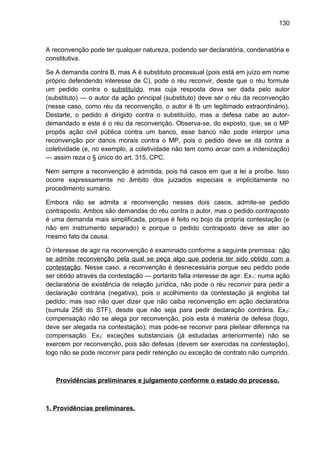 130
A reconvenção pode ter qualquer natureza, podendo ser declaratória, condenatória e
constitutiva.
Se A demanda contra B, mas A é substituto processual (pois está em juízo em nome
próprio defendendo interesse de C), pode o réu reconvir, desde que o réu formule
um pedido contra o substituído, mas cuja resposta deva ser dada pelo autor
(substituto) — o autor da ação principal (substituto) deve ser o réu da reconvenção
(nesse caso, como réu da reconvenção, o autor é tb um legitimado extraordinário).
Destarte, o pedido é dirigido contra o substituído, mas a defesa cabe ao autor-
demandado e este é o réu da reconvenção. Observa-se, do exposto, que, se o MP
propôs ação civil pública contra um banco, esse banco não pode interpor uma
reconvenção por danos morais contra o MP, pois o pedido deve se dá contra a
coletividade (e, no exemplo, a coletividade não tem como arcar com a indenização)
— assim reza o § único do art. 315, CPC.
Nem sempre a reconvenção é admitida, pois há casos em que a lei a proíbe. Isso
ocorre expressamente no âmbito dos juizados especiais e implicitamente no
procedimento sumário.
Embora não se admita a reconvenção nesses dois casos, admite-se pedido
contraposto. Ambos são demandas do réu contra o autor, mas o pedido contraposto
é uma demanda mais simplificada, porque é feito no bojo da própria contestação (e
não em instrumento separado) e porque o pedido contraposto deve se ater ao
mesmo fato da causa.
O interesse de agir na reconvenção é examinado conforme a seguinte premissa: não
se admite reconvenção pela qual se peça algo que poderia ter sido obtido com a
contestação. Nesse caso, a reconvenção é desnecessária porque seu pedido pode
ser obtido através da contestação — portanto falta interesse de agir. Ex1: numa ação
declaratória de existência de relação jurídica, não pode o réu reconvir para pedir a
declaração contrária (negativa), pois o acolhimento da contestação já engloba tal
pedido; mas isso não quer dizer que não caiba reconvenção em ação declaratória
(sumula 258 do STF), desde que não seja para pedir declaração contrária. Ex2:
compensação não se alega por reconvenção, pois esta é matéria de defesa (logo,
deve ser alegada na contestação); mas pode-se reconvir para pleitear diferença na
compensação. Ex3: exceções substanciais (já estudadas anteriormente) não se
exercem por reconvenção, pois são defesas (devem ser exercidas na contestação),
logo não se pode reconvir para pedir retenção ou exceção de contrato não cumprido.
Providências preliminares e julgamento conforme o estado do processo.
1. Providências preliminares.
 