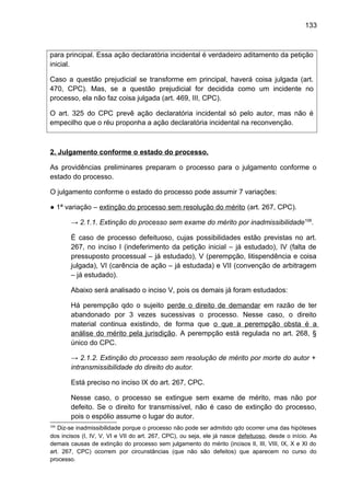 133
para principal. Essa ação declaratória incidental é verdadeiro aditamento da petição
inicial.
Caso a questão prejudicial se transforme em principal, haverá coisa julgada (art.
470, CPC). Mas, se a questão prejudicial for decidida como um incidente no
processo, ela não faz coisa julgada (art. 469, III, CPC).
O art. 325 do CPC prevê ação declaratória incidental só pelo autor, mas não é
empecilho que o réu proponha a ação declaratória incidental na reconvenção.
2. Julgamento conforme o estado do processo.
As providências preliminares preparam o processo para o julgamento conforme o
estado do processo.
O julgamento conforme o estado do processo pode assumir 7 variações:
● 1ª variação – extinção do processo sem resolução do mérito (art. 267, CPC).
→ 2.1.1. Extinção do processo sem exame do mérito por inadmissibilidade106
.
É caso de processo defeituoso, cujas possibilidades estão previstas no art.
267, no inciso I (indeferimento da petição inicial – já estudado), IV (falta de
pressuposto processual – já estudado), V (perempção, litispendência e coisa
julgada), VI (carência de ação – já estudada) e VII (convenção de arbitragem
– já estudado).
Abaixo será analisado o inciso V, pois os demais já foram estudados:
Há perempção qdo o sujeito perde o direito de demandar em razão de ter
abandonado por 3 vezes sucessivas o processo. Nesse caso, o direito
material continua existindo, de forma que o que a perempção obsta é a
análise do mérito pela jurisdição. A perempção está regulada no art. 268, §
único do CPC.
→ 2.1.2. Extinção do processo sem resolução de mérito por morte do autor +
intransmissibilidade do direito do autor.
Está preciso no inciso IX do art. 267, CPC.
Nesse caso, o processo se extingue sem exame de mérito, mas não por
defeito. Se o direito for transmissível, não é caso de extinção do processo,
pois o espólio assume o lugar do autor.
106
Diz-se inadmissibilidade porque o processo não pode ser admitido qdo ocorrer uma das hipóteses
dos incisos (I, IV, V, VI e VII do art. 267, CPC), ou seja, ele já nasce defeituoso, desde o início. As
demais causas de extinção do processo sem julgamento do mérito (incisos II, III, VIII, IX, X e XI do
art. 267, CPC) ocorrem por circunstâncias (que não são defeitos) que aparecem no curso do
processo.
 