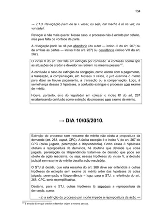 134
→ 2.1.3. Revogação (vem de re + vocar, ou seja, dar macha à ré na voz, na
vontade).
Revogar é não mais querer. Nesse caso, o processo não é extinto por defeito,
mas pela falta de vontade da parte.
A revogação pode se dá por abandono (do autor — inciso III do art. 267; ou
de ambas as partes — inciso II do art. 267) ou desistência (inciso VIII do art.
267).
O inciso X do art. 267 fala em extinção por confusão. A confusão ocorre qdo
as situações de credor e devedor se reúnem na mesma pessoa107
.
A confusão é caso de extinção da obrigação, como ocorre com o pagamento,
a transação, a compensação, etc. Nesses 3 casos, o juiz examina o mérito
para dizer se houve pagamento, a transação ou a compensação. Logo, à
semelhança dessas 3 hipóteses, a confusão extingue o processo com exame
de mérito.
Houve, portanto, erro do legislador em colocar o inciso IX do art. 267
estabelecendo confusão como extinção do processo sem exame de mérito.
→ DIA 10/05/2010.
Extinção do processo sem reexame do mérito não obsta a propositura da
demanda (art. 268, caput, CPC). A única exceção é o inciso V do art. 267 do
CPC (coisa julgada, perempção e litispendência). Como essas 3 hipóteses
obstam a repropositura da demanda, há doutrina que defende que coisa
julgada, perempção ou litispendência tratam-se de decisão que pode ser
objeto de ação rescisória, ou seja, nessas hipóteses do inciso V, a decisão
judicial sem exame do mérito desafia ação rescisória.
O STJ já decidiu que esta ressalva do art. 268 deve ser entendida a outras
hipóteses de extinção sem exame de mérito além das hipóteses de coisa
julgada, perempção e litispendência – logo, para o STJ, a referência do art.
268, CPC, seria exemplificativa.
Destarte, para o STJ, outras hipóteses tb impedem a repropositura da
demanda, como:
- a) a extinção do processo por morte impede a repropositura da ação —
107
É errado dizer que credor e devedor sejam a mesma pessoa.
 