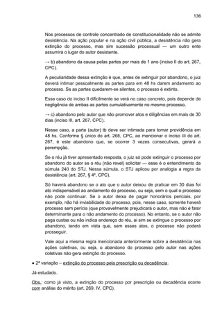 136
Nos processos de controle concentrado de constitucionalidade não se admite
desistência. Na ação popular e na ação civil pública, a desistência não gera
extinção do processo, mas sim sucessão processual — um outro ente
assumirá o lugar do autor desistente.
→ b) abandono da causa pelas partes por mais de 1 ano (inciso II do art. 267,
CPC).
A peculiaridade dessa extinção é que, antes de extinguir por abandono, o juiz
deverá intimar pessoalmente as partes para em 48 hs darem andamento ao
processo. Se as partes quedarem-se silentes, o processo é extinto.
Esse caso do inciso II dificilmente se verá no caso concreto, pois depende de
negligência de ambas as partes cumulativamente no mesmo processo.
→ c) abandono pelo autor que não promover atos e diligências em mais de 30
dias (inciso III, art. 267, CPC).
Nesse caso, a parte (autor) tb deve ser intimada para tomar providência em
48 hs. Conforme § único do art. 268, CPC, ao mencionar o inciso III do art.
267, é este abandono que, se ocorrer 3 vezes consecutivas, gerará a
perempção.
Se o réu já tiver apresentado resposta, o juiz só pode extinguir o processo por
abandono do autor se o réu (não revel) solicitar — esse é o entendimento da
súmula 240 do STJ. Nessa súmula, o STJ aplicou por analogia a regra da
desistência (art. 267, § 4º, CPC).
Só haverá abandono se o ato que o autor deixou de praticar em 30 dias foi
ato indispensável ao andamento do processo, ou seja, sem o qual o processo
não pode continuar. Se o autor deixa de pagar honorários periciais, por
exemplo, não há inviabilidade do processo, pois, nesse caso, somente haverá
processo sem perícia (que provavelmente prejudicará o autor, mas não é fator
determinante para o não andamento do processo). No entanto, se o autor não
paga custas ou não indica endereço do réu, ai sim se extingue o processo por
abandono, tendo em vista que, sem esses atos, o processo não poderá
prosseguir.
Vale aqui a mesma regra mencionada anteriormente sobre a desistência nas
ações coletivas, ou seja, o abandono do processo pelo autor nas ações
coletivas não gera extinção do processo.
● 2ª variação – extinção do processo pela prescrição ou decadência.
Já estudado.
Obs.: como já visto, a extinção do processo por prescrição ou decadência ocorre
com análise do mérito (art. 269, IV, CPC).
 