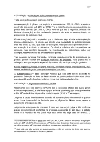137
● 3ª variação – extinção por autocomposição das partes.
Trata-se de extinção com exame do mérito.
Autocomposição é gênero que engloba a transação (art. 269, III, CPC), a renúncia
do direito pelo autor (art. 269, V, CPC) 108
e o reconhecimento da procedência do
pedido feito pelo réu (art. 269, II, CPC). Nota-se que são 3 negócios jurídicos: um
bilateral (transação); e dois unilaterais (renúncia do autor e reconhecimento da
procedência do pedido do réu).
Como é negócio jurídico, é preciso que o direito em jogo admita autocomposição
(direitos disponíveis). Há direito que admite uma modalidade de autocomposição,
mas não todas, ou seja, que pode ser transigido, mas que não se pode renunciar —
um exemplo é o direito a alimentos. Os direitos coletivos são insuscetíveis de
renúncia, mas admitem transação. Na investigação de paternidade, cabe, por
exemplo, reconhecimento da procedência do pedido.
Tais negócios jurídicos (transação, renúncia, reconhecimento da procedência do
pedido) podem ocorrer em qualquer momento do processo. Para praticá-los, o
advogado tem que ter poder especial, de modo a não servir procuração genérica.
Esses negócios jurídicos, no plano material, produzem efeitos imediatamente, mas
devem ser homologados para que se extinga o processo.
A autocomposição109
pode abranger matéria que não está sendo discutida no
processo. Exemplo: na hora de fazer acordo, as partes podem incluir outra dívida
que não está sendo discutida, juntando com a que está sendo discutida.
● 4ª variação – Julgamento antecipado da lide.
Observando que não ocorreu nenhuma das 3 variações citadas (as quais geram
extinção do processo), o juiz deverá julgar a causa, podendo julgar antecipadamente
a lide (4ª variação) ou julgar a lide posteriormente (5ª, 6ª e 7ª variações).
Julga-se a causa imediatamente quando há somente prova documental e quando
essa prova documental for bastante para o julgamento. Nesse caso, ocorre o
julgamento antecipado da lide.
Julgamento antecipado do processo é caso em que o juiz julga a lide conforme
provas documentais já existentes no processo, analisando tb, por óbvio, a petição
inicial e a resposta do réu (caso haja esta, onde não seja caso de revelia). O
108
Aqui se trata de renúncia do direito pelo autor (art. 269, V, CPC) e não de desistência da ação pelo
autor (art. 267, VIII, CPC). Observa-se que a 1ª hipótese trata de extinção do processo com resolução
de mérito, enquanto a 2ª refere-se à extinção do processo sem resolução de mérito.
109
Aqui está a se falar somente em autocomposição, e não em renúncia do direito pelo autor ou
reconhecimento da procedência do pedido pelo réu.
 