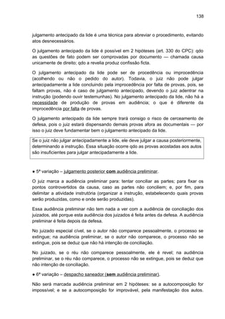 138
julgamento antecipado da lide é uma técnica para abreviar o procedimento, evitando
atos desnecessários.
O julgamento antecipado da lide é possível em 2 hipóteses (art. 330 do CPC): qdo
as questões de fato podem ser comprovadas por documento — chamada causa
unicamente de direito; qdo a revelia produz confissão ficta.
O julgamento antecipado da lide pode ser de procedência ou improcedência
(acolhendo ou não o pedido do autor). Todavia, o juiz não pode julgar
antecipadamente a lide concluindo pela improcedência por falta de provas, pois, se
faltam provas, não é caso de julgamento antecipado, devendo o juiz adentrar na
instrução (podendo ouvir testemunhas). No julgamento antecipado da lide, não há a
necessidade de produção de provas em audiência; o que é diferente da
improcedência por falta de provas.
O julgamento antecipado da lide sempre trará consigo o risco de cerceamento de
defesa, pois o juiz estará dispensando demais provas afora as documentais — por
isso o juiz deve fundamentar bem o julgamento antecipado da lide.
Se o juiz não julgar antecipadamente a lide, ele deve julgar a causa posteriormente,
determinando a instrução. Essa situação ocorre qdo as provas acostadas aos autos
são insuficientes para julgar antecipadamente a lide.
● 5ª variação – julgamento posterior com audiência preliminar.
O juiz marca a audiência preliminar para: tentar conciliar as partes; para fixar os
pontos controvertidos da causa, caso as partes não conciliem; e, por fim, para
delimitar a atividade instrutória (organizar a instrução, estabelecendo quais provas
serão produzidas, como e onde serão produzidas).
Essa audiência preliminar não tem nada a ver com a audiência de conciliação dos
juizados, até porque esta audiência dos juizados é feita antes da defesa. A audiência
preliminar é feita depois da defesa.
No juizado especial cível, se o autor não comparece pessoalmente, o processo se
extingue; na audiência preliminar, se o autor não comparece, o processo não se
extingue, pois se deduz que não há intenção de conciliação.
No juizado, se o réu não comparece pessoalmente, ele é revel; na audiência
preliminar, se o réu não comparece, o processo não se extingue, pois se deduz que
não intenção de conciliação.
● 6ª variação – despacho saneador (sem audiência preliminar).
Não será marcada audiência preliminar em 2 hipóteses: se a autocomposição for
impossível; e se a autocomposição for improvável, pela manifestação dos autos.
 