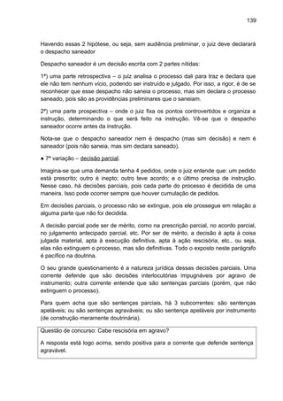 139
Havendo essas 2 hipótese, ou seja, sem audiência preliminar, o juiz deve declarará
o despacho saneador
Despacho saneador é um decisão escrita com 2 partes nítidas:
1ª) uma parte retrospectiva – o juiz analisa o processo dali para traz e declara que
ele não tem nenhum vício, podendo ser instruído e julgado. Por isso, a rigor, é de se
reconhecer que esse despacho não saneia o processo, mas sim declara o processo
saneado, pois são as providências preliminares que o saneiam.
2ª) uma parte prospectiva – onde o juiz fixa os pontos controvertidos e organiza a
instrução, determinando o que será feito na instrução. Vê-se que o despacho
saneador ocorre antes da instrução.
Nota-se que o despacho saneador nem é despacho (mas sim decisão) e nem é
saneador (pois não saneia, mas sim declara saneado).
● 7ª variação – decisão parcial.
Imagina-se que uma demanda tenha 4 pedidos, onde o juiz entende que: um pedido
está prescrito; outro é inepto; outro teve acordo; e o último precisa de instrução.
Nesse caso, há decisões parciais, pois cada parte do processo é decidida de uma
maneira. Isso pode ocorrer sempre que houver cumulação de pedidos.
Em decisões parciais, o processo não se extingue, pois ele prossegue em relação a
alguma parte que não foi decidida.
A decisão parcial pode ser de mérito, como na prescrição parcial, no acordo parcial,
no julgamento antecipado parcial, etc. Por ser de mérito, a decisão é apta à coisa
julgada material, apta à execução definitiva, apta à ação rescisória, etc., ou seja,
elas não extinguem o processo, mas são definitivas. Todo o exposto neste parágrafo
é pacífico na doutrina.
O seu grande questionamento é a natureza jurídica dessas decisões parciais. Uma
corrente defende que são decisões interlocutórias impugnáveis por agravo de
instrumento; outra corrente entende que são sentenças parciais (porém, que não
extinguem o processo).
Para quem acha que são sentenças parciais, há 3 subcorrentes: são sentenças
apeláveis; ou são sentenças agraváveis; ou são sentença apeláveis por instrumento
(de construção meramente doutrinária).
Questão de concurso: Cabe rescisória em agravo?
A resposta está logo acima, sendo positiva para a corrente que defende sentença
agravável.
 