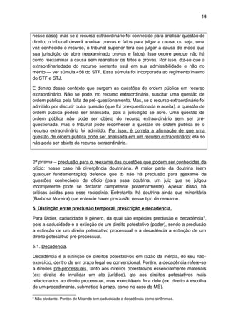 14
nesse caso), mas se o recurso extraordinário foi conhecido para analisar questão de
direito, o tribunal deverá analisar provas e fatos para julgar a causa, ou seja, uma
vez conhecido o recurso, o tribunal superior terá que julgar a causa de modo que
sua jurisdição de abre (reexaminado provas e fatos). Isso ocorre porque não há
como reexaminar a causa sem reanalisar os fatos e provas. Por isso, diz-se que a
extraordinariedade do recurso somente está em sua admissibilidade e não no
mérito — ver súmula 456 do STF. Essa súmula foi incorporada ao regimento interno
do STF e STJ.
É dentro desse contexto que surgem as questões de ordem pública em recurso
extraordinário. Não se pode, no recurso extraordinário, suscitar uma questão de
ordem pública pela falta de pré-questionamento. Mas, se o recurso extraordinário foi
admitido por discutir outra questão (que foi pré-questionada e aceita), a questão de
ordem pública poderá ser analisada, pois a jurisdição se abre. Uma questão de
ordem pública não pode ser objeto do recurso extraordinário sem ser pré-
questionada, mas o tribunal pode reconhecer a questão de ordem pública se o
recurso extraordinário foi admitido. Por isso, é correta a afirmação de que uma
questão de ordem pública pode ser analisada em um recurso extraordinário; ela só
não pode ser objeto do recurso extraordinário.
2ª prisma – preclusão para o reexame das questões que podem ser conhecidas de
ofício: nesse caso há divergência doutrinária. A maior parte da doutrina (sem
qualquer fundamentação) defende que tb não há preclusão para reexame de
questões conhecíveis de ofício (para essa doutrina, um juiz que se julgou
incompetente pode se declarar competente posteriormente). Apesar disso, há
críticas ácidas para esse raciocínio. Entretanto, há doutrina ainda que minoritária
(Barbosa Moreira) que entende haver preclusão nesse tipo de reexame.
5. Distinção entre preclusão temporal, prescrição e decadência.
Para Didier, caducidade é gênero, da qual são espécies preclusão e decadência6
,
pois a caducidade é a extinção de um direito potestativo (poder), sendo a preclusão
a extinção de um direito potestativo processual e a decadência a extinção de um
direito potestativo pré-processual.
5.1. Decadência.
Decadência é a extinção de direitos potestativos em razão da inércia, do seu não-
exercício, dentro de um prazo legal ou convencional. Porém, a decadência refere-se
a direitos pré-processuais, tanto aos direitos potestativos essencialmente materiais
(ex: direito de invalidar um ato jurídico), qto aos direitos potestativos mais
relacionados ao direito processual, mas exercitáveis fora dele (ex: direito à escolha
de um procedimento, submetido à prazo, como no caso do MS).
6
Não obstante, Pontes de Miranda tem caducidade e decadência como sinônimas.
 