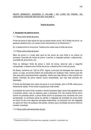 140
NESTE MOMENTO, ENCERRA O VOLUME I DO LIVRO DE FREDIE. OS
ASSUNTOS A SEGUIR SÃO DO SEU VOLUME II.
Teoria da prova.
1. Acepções da palavra prova.
1.1. Prova como fonte de prova.
Fonte de prova é tudo aquilo de que se possa extrair prova. Há 3 fontes de prova: as
pessoas (testemunha), as coisas (como documento) e os fenômenos110
.
Ex: a testemunha é uma prova. Testemunha neste caso é fonte de prova.
1.2. Prova como meio de prova.
Meio de prova é o modo pelo qual se tira prova de uma fonte e se coloca no
processo. Exemplo de meios de prova: a perícia, a inspeção judicial, o depoimento,
a juntada de documento, etc.
Para se distinguir fonte de prova e meio de prova, deve-se usar a seguinte
comparação: a testemunha é fonte de prova; o testemunho é meio de prova.
No Brasil, conforme art. 332 do CPC, vigora o princípio da liberdade dos meios de
prova, ou seja, as provas podem ser produzidas por qualquer meio, mesmo que ele
não seja típico (expressamente regulado), desde que seja idôneo e não contrário ao
direito. Exemplo de prova atípica: prova emprestada, que não está prevista em
legislação.
O limite da liberdade dos meios de prova é a sua licitude, pois a CF/88 veda prova
ilicitamente obtida. Prova ilícita é aquela que viola direito.
A proibição de prova ilícita compõe o devido processo legal, tendo sido gestado para
o processo penal, mas se espraiou para o processo civil. Da mesma forma como
ocorre no processo penal, a prova ilícita ocorre no processo civil, somente com uma
ponderação: no processo penal se admite a mitigação da proibição de prova ilícita
em favor do réu e em algumas situações específicas; no processo civil, tal mitigação
se opera em favor de qualquer das partes, sempre que a proibição da prova ilícita se
mostrar irrazoável.
1.3. Prova como convencimento do juiz.
110
Coisas que ocorrem no dia-a-dia como a gravidez, o barulho, o mal-cheiro, etc.
 