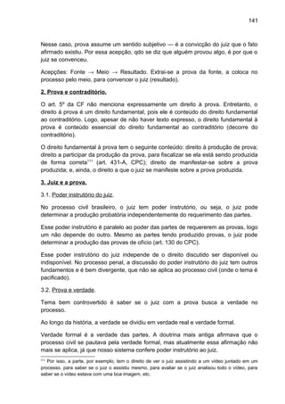 141
Nesse caso, prova assume um sentido subjetivo — é a convicção do juiz que o fato
afirmado existiu. Por essa acepção, qdo se diz que alguém provou algo, é por que o
juiz se convenceu.
Acepções: Fonte → Meio → Resultado. Extrai-se a prova da fonte, a coloca no
processo pelo meio, para convencer o juiz (resultado).
2. Prova e contraditório.
O art. 5º da CF não menciona expressamente um direito à prova. Entretanto, o
direito à prova é um direito fundamental, pois ele é conteúdo do direito fundamental
ao contraditório. Logo, apesar de não haver texto expresso, o direito fundamental à
prova é conteúdo essencial do direito fundamental ao contraditório (decorre do
contraditório).
O direito fundamental à prova tem o seguinte conteúdo: direito à produção de prova;
direito a participar da produção da prova, para fiscalizar se ela está sendo produzida
de forma correta111
(art. 431-A, CPC); direito de manifestar-se sobre a prova
produzida; e, ainda, o direito a que o juiz se manifeste sobre a prova produzida.
3. Juiz e a prova.
3.1. Poder instrutório do juiz.
No processo civil brasileiro, o juiz tem poder instrutório, ou seja, o juiz pode
determinar a produção probatória independentemente do requerimento das partes.
Esse poder instrutório é paralelo ao poder das partes de requererem as provas, logo
um não depende do outro. Mesmo as partes tendo produzido provas, o juiz pode
determinar a produção das provas de ofício (art. 130 do CPC).
Esse poder instrutório do juiz independe de o direito discutido ser disponível ou
indisponível. No processo penal, a discussão do poder instrutório do juiz tem outros
fundamentos e é bem divergente, que não se aplica ao processo civil (onde o tema é
pacificado).
3.2. Prova e verdade.
Tema bem controvertido é saber se o juiz com a prova busca a verdade no
processo.
Ao longo da história, a verdade se dividiu em verdade real e verdade formal.
Verdade formal é a verdade das partes. A doutrina mais antiga afirmava que o
processo civil se pautava pela verdade formal, mas atualmente essa afirmação não
mais se aplica, já que nosso sistema confere poder instrutório ao juiz.
111
Por isso, a parte, por exemplo, tem o direito de ver o juiz assistindo a um vídeo juntado em um
processo, para saber se o juiz o assistiu mesmo, para avaliar se o juiz analisou todo o vídeo, para
saber se o vídeo estava com uma boa imagem, etc.
 